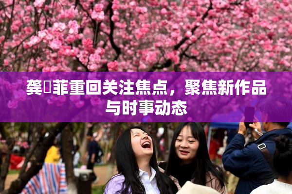龚玥菲重回关注焦点，聚焦新作品与时事动态