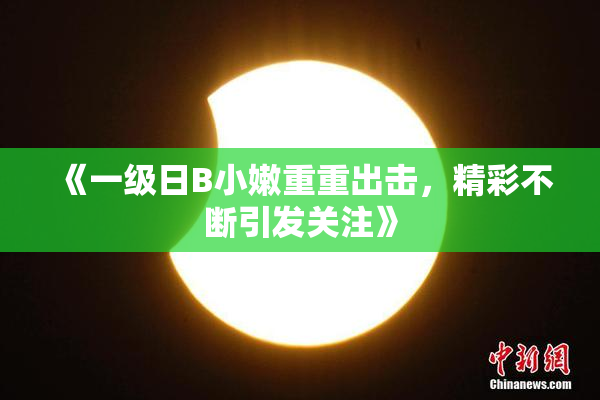 《一级日B小嫩重重出击，精彩不断引发关注》