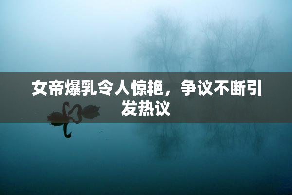 女帝爆乳令人惊艳，争议不断引发热议