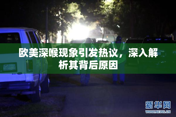 欧美深喉现象引发热议，深入解析其背后原因