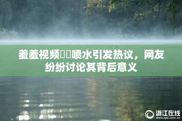 羞羞视频❌‌喷水引发热议，网友纷纷讨论其背后意义