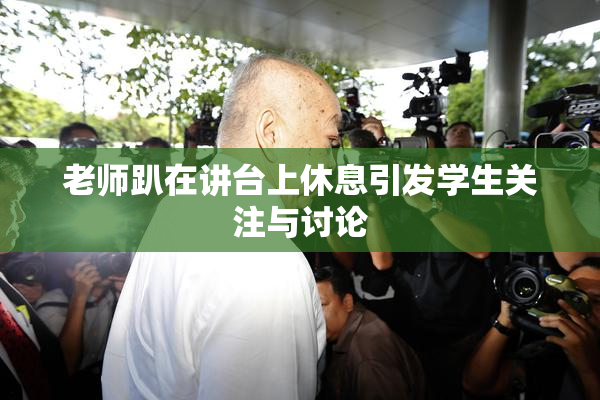 老师趴在讲台上休息引发学生关注与讨论