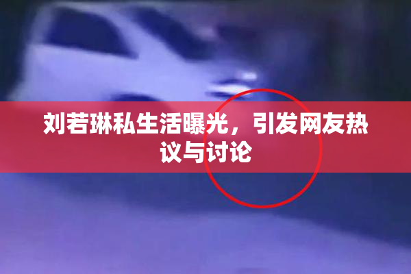 刘若琳私生活曝光，引发网友热议与讨论