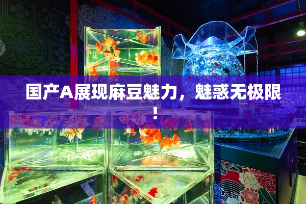 国产A展现麻豆魅力，魅惑无极限！