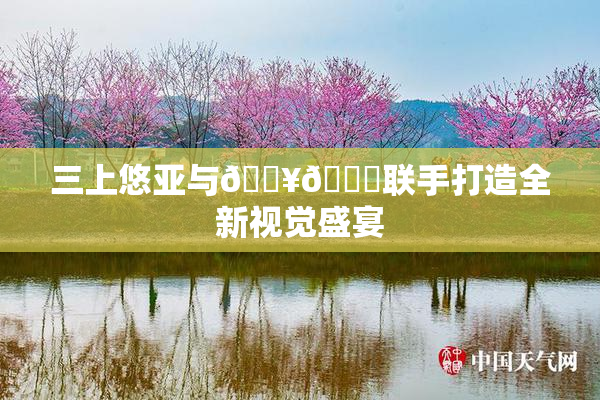 三上悠亚与🔥💋联手打造全新视觉盛宴