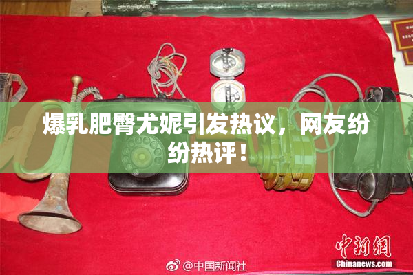 爆乳肥臀尤妮引发热议，网友纷纷热评！