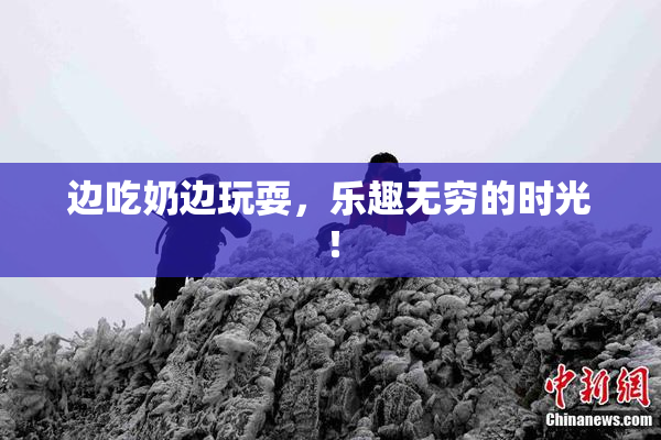 边吃奶边玩耍，乐趣无穷的时光！
