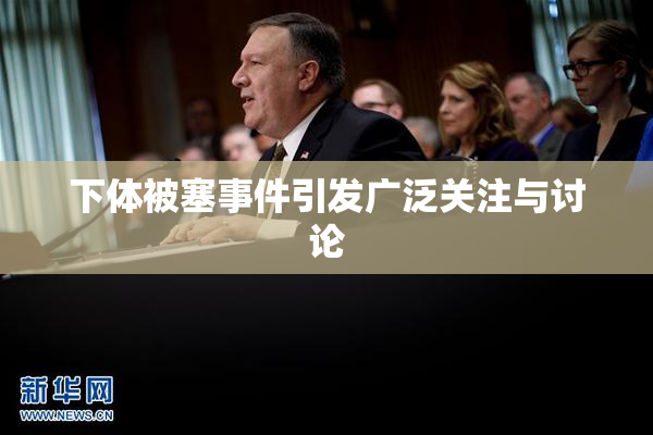 下体被塞事件引发广泛关注与讨论