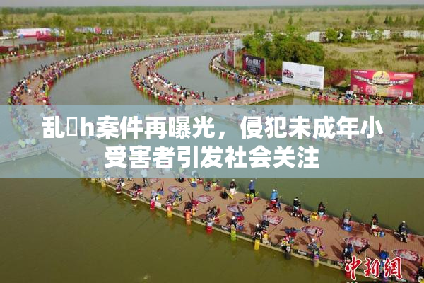 乱婬h案件再曝光，侵犯未成年小受害者引发社会关注