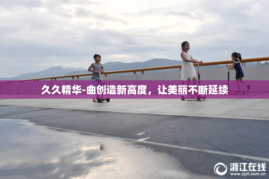 久久精华-曲创造新高度，让美丽不断延续