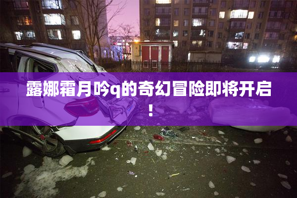 露娜霜月吟q的奇幻冒险即将开启！