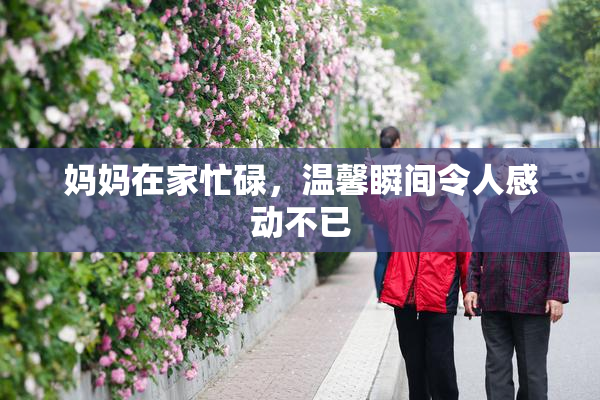 妈妈在家忙碌，温馨瞬间令人感动不已