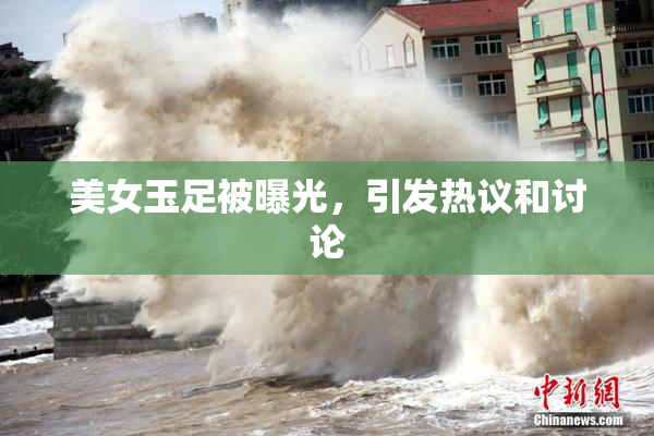 美女玉足被曝光，引发热议和讨论