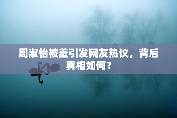 周淑怡被羞引发网友热议，背后真相如何？