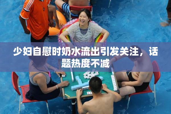 少妇自慰时奶水流出引发关注，话题热度不减