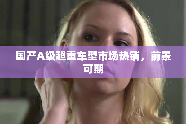 国产A级超重车型市场热销，前景可期