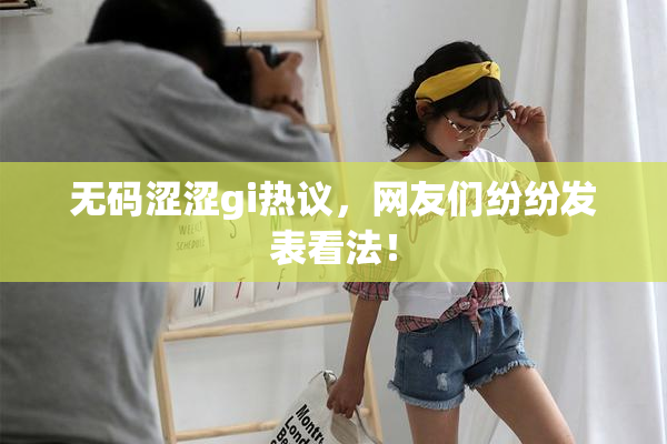 无码涩涩gi热议，网友们纷纷发表看法！