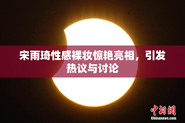 宋雨琦性感裸妆惊艳亮相，引发热议与讨论