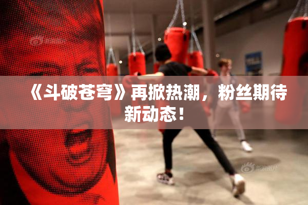 《斗破苍穹》再掀热潮，粉丝期待新动态！