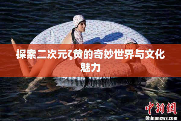 探索二次元ζ黄的奇妙世界与文化魅力