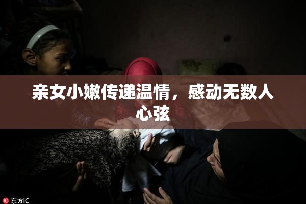 亲女小嫩传递温情，感动无数人心弦