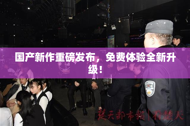 国产新作重磅发布，免费体验全新升级！