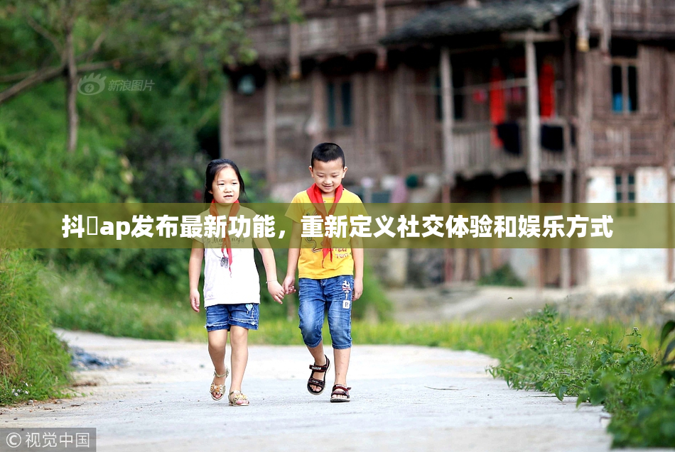 抖抈ap发布最新功能，重新定义社交体验和娱乐方式