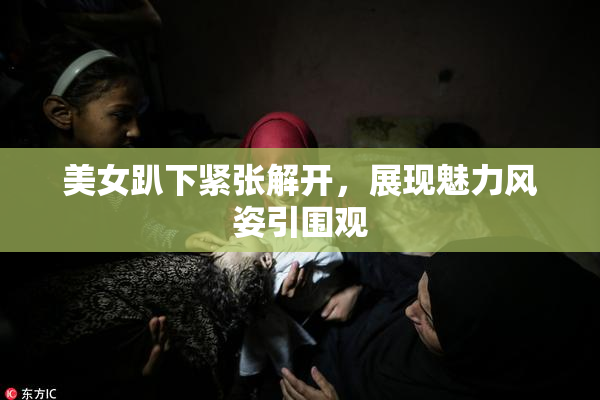 美女趴下紧张解开，展现魅力风姿引围观