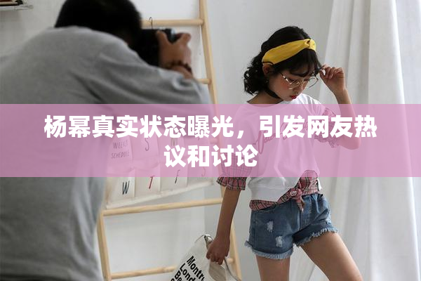 杨幂真实状态曝光，引发网友热议和讨论
