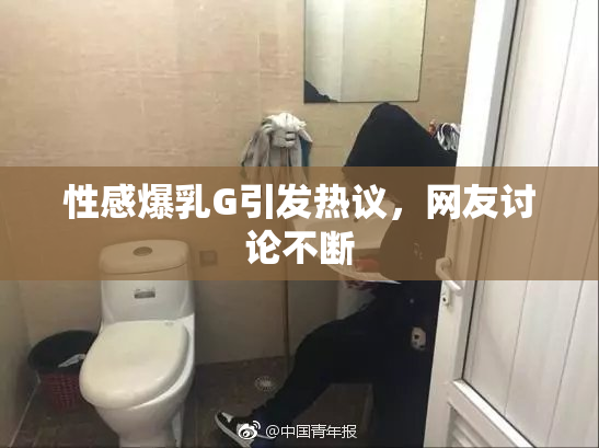 性感爆乳G引发热议，网友讨论不断