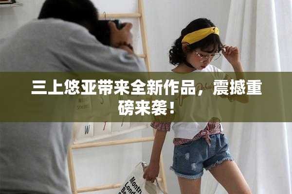 三上悠亚带来全新作品，震撼重磅来袭！