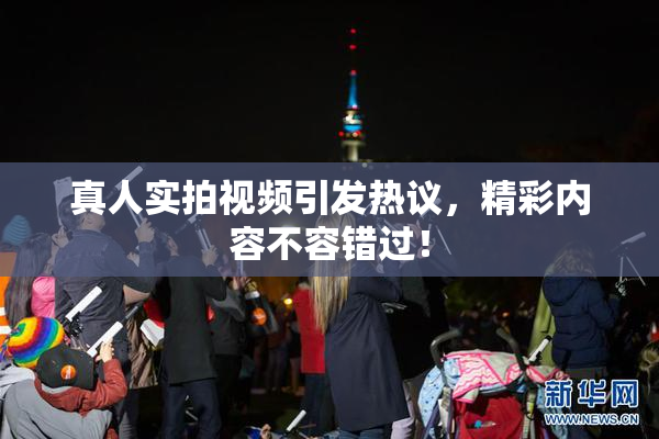 真人实拍视频引发热议，精彩内容不容错过！