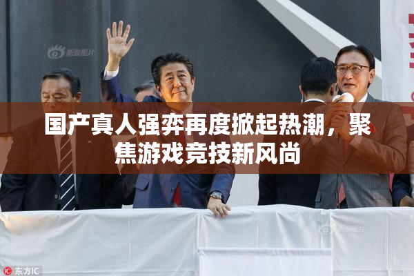 国产真人强弈再度掀起热潮，聚焦游戏竞技新风尚