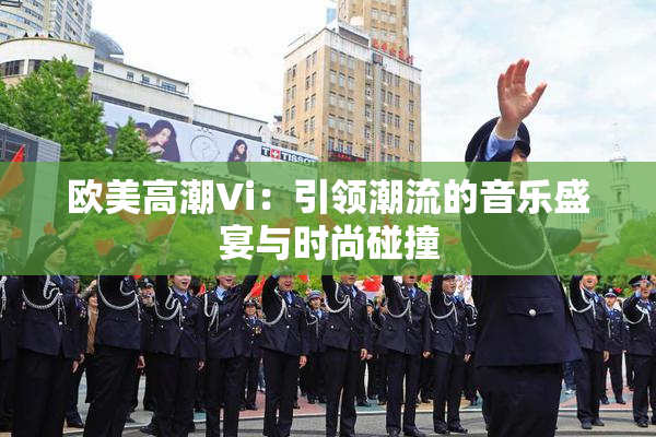 欧美高潮Vi：引领潮流的音乐盛宴与时尚碰撞