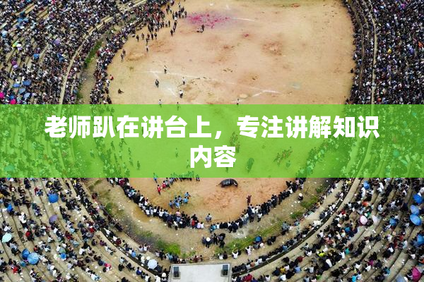 老师趴在讲台上，专注讲解知识内容