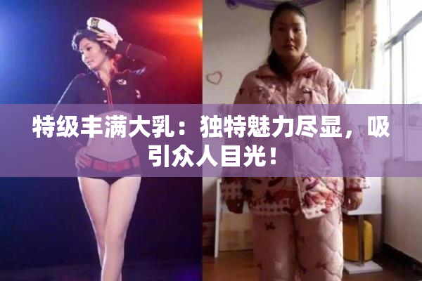 特级丰满大乳：独特魅力尽显，吸引众人目光！