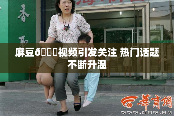麻豆🔞视频引发关注 热门话题不断升温