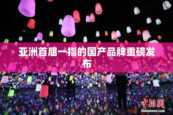 亚洲首屈一指的国产品牌重磅发布