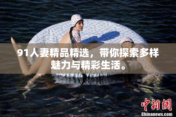 91人妻精品精选，带你探索多样魅力与精彩生活。