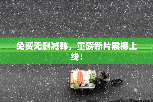 免费无删减韩，重磅新片震撼上线！