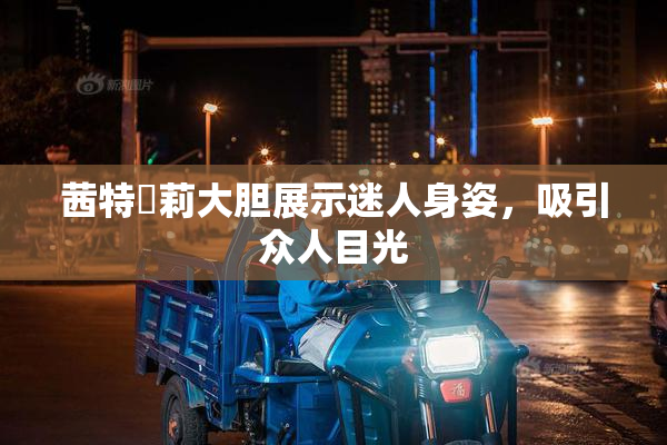 茜特菈莉大胆展示迷人身姿，吸引众人目光