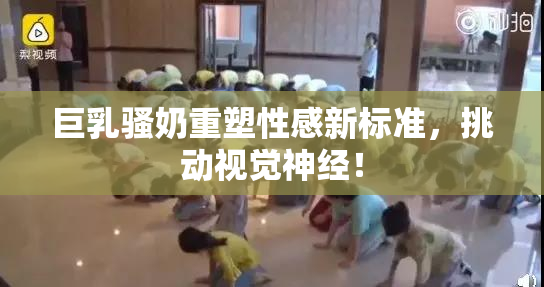 巨乳骚奶重塑性感新标准，挑动视觉神经！