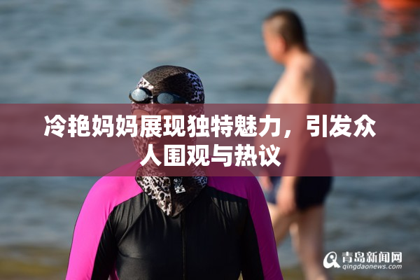 冷艳妈妈展现独特魅力，引发众人围观与热议