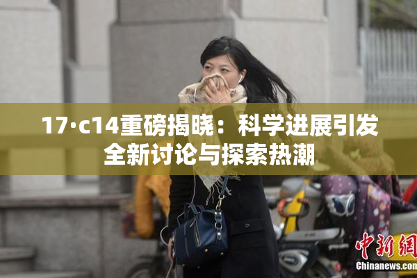 17·c14重磅揭晓：科学进展引发全新讨论与探索热潮