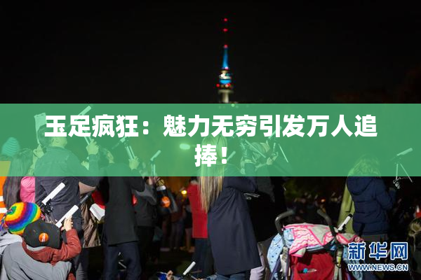 玉足疯狂：魅力无穷引发万人追捧！