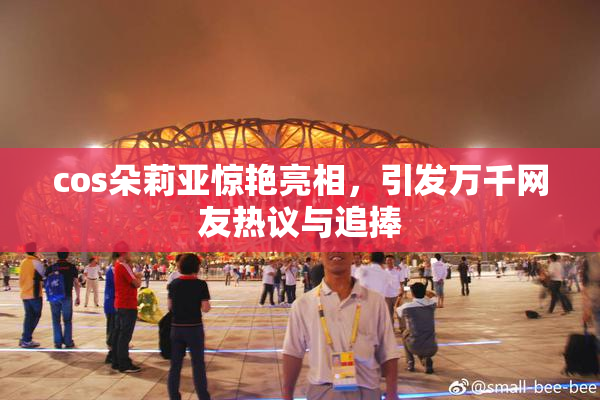 cos朵莉亚惊艳亮相，引发万千网友热议与追捧