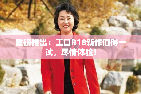 重磅推出：工口R18新作值得一试，尽情体验！