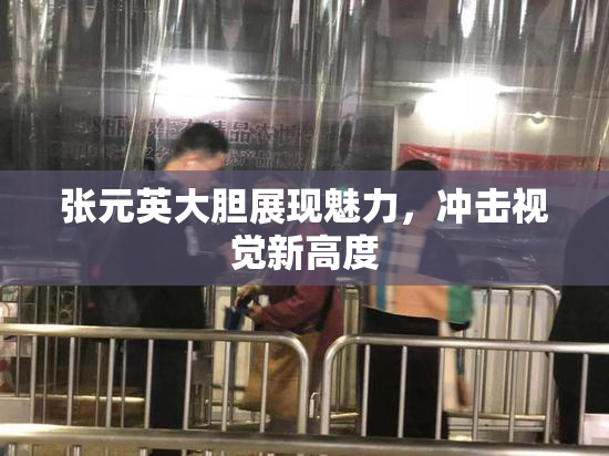 张元英大胆展现魅力，冲击视觉新高度