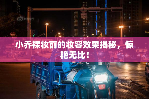 小乔裸妆前的妆容效果揭秘，惊艳无比！