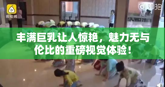丰满巨乳让人惊艳，魅力无与伦比的重磅视觉体验！